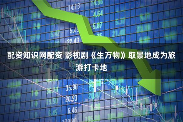 配资知识网配资 影视剧《生万物》取景地成为旅游打卡地