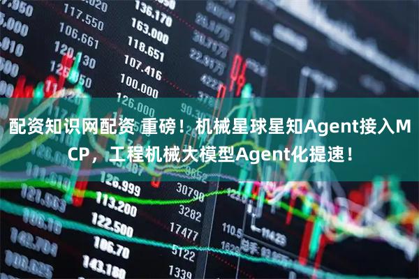 配资知识网配资 重磅！机械星球星知Agent接入MCP，工程机械大模型Agent化提速！