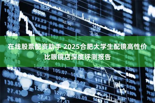 在线股票配资助手 2025合肥大学生配镜高性价比眼镜店深度评测报告