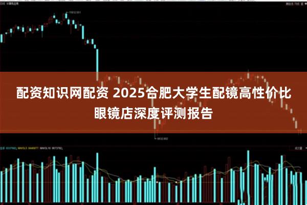配资知识网配资 2025合肥大学生配镜高性价比眼镜店深度评测报告