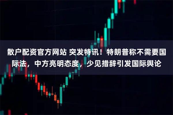 散户配资官方网站 突发特讯！特朗普称不需要国际法，中方亮明态度，少见措辞引发国际舆论