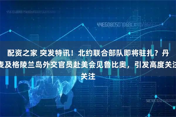 配资之家 突发特讯！北约联合部队即将驻扎？丹麦及格陵兰岛外交官员赴美会见鲁比奥，引发高度关注